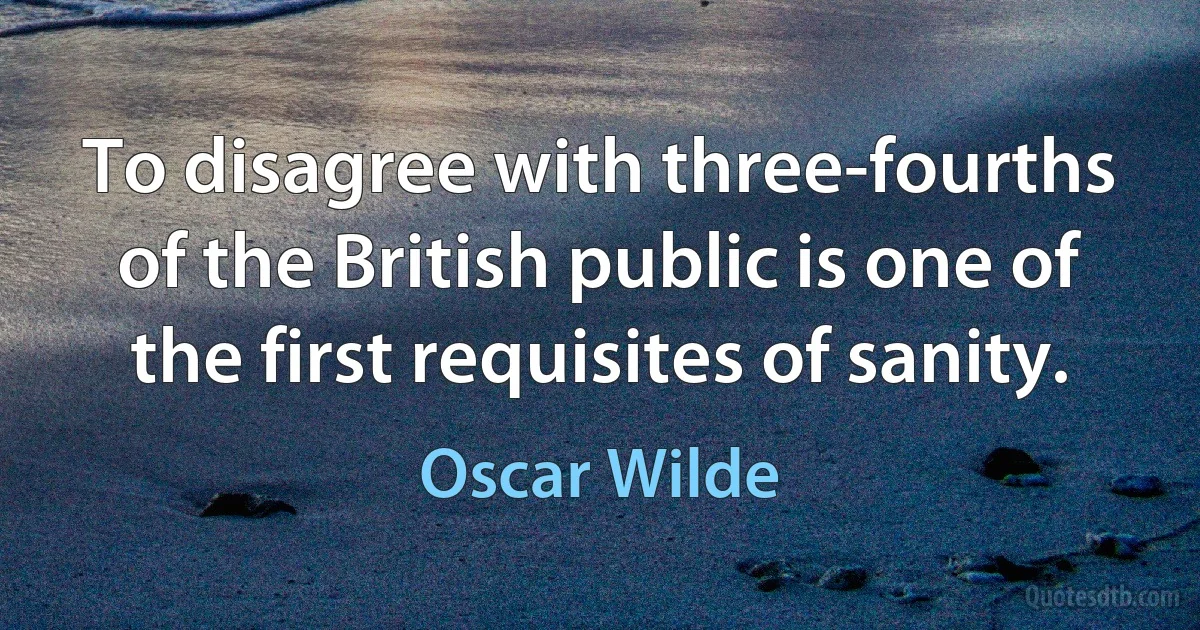 To disagree with three-fourths of the British public is one of the first requisites of sanity. (Oscar Wilde)