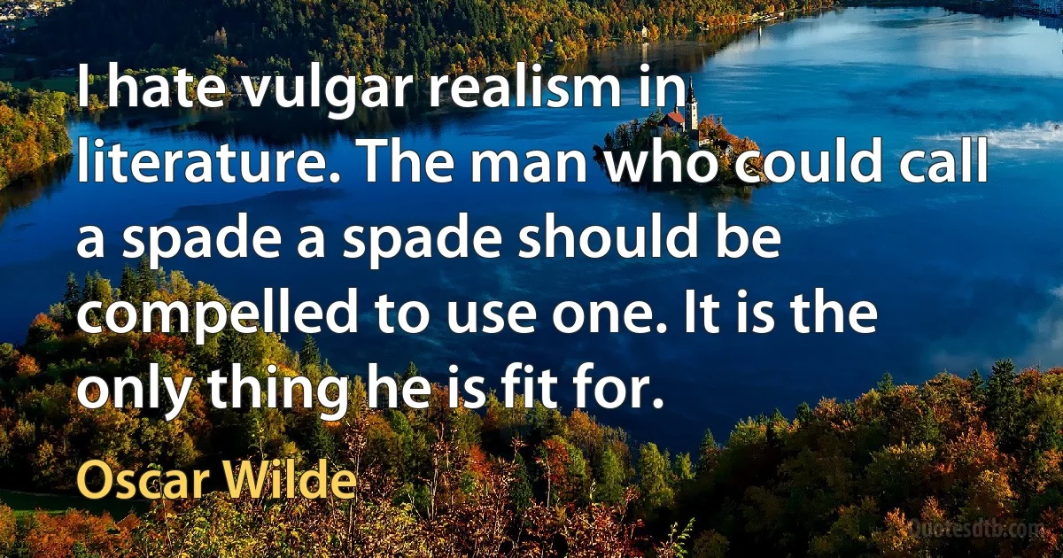 I hate vulgar realism in literature. The man who could call a spade a spade should be compelled to use one. It is the only thing he is fit for. (Oscar Wilde)