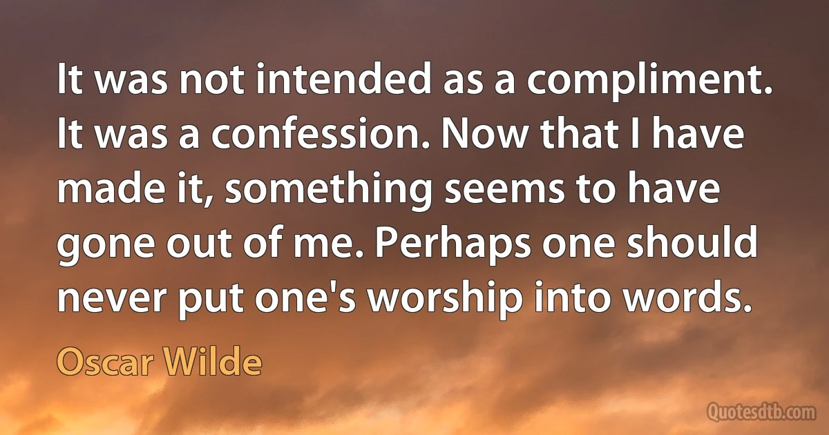 It was not intended as a compliment. It was a confession. Now that I have made it, something seems to have gone out of me. Perhaps one should never put one's worship into words. (Oscar Wilde)