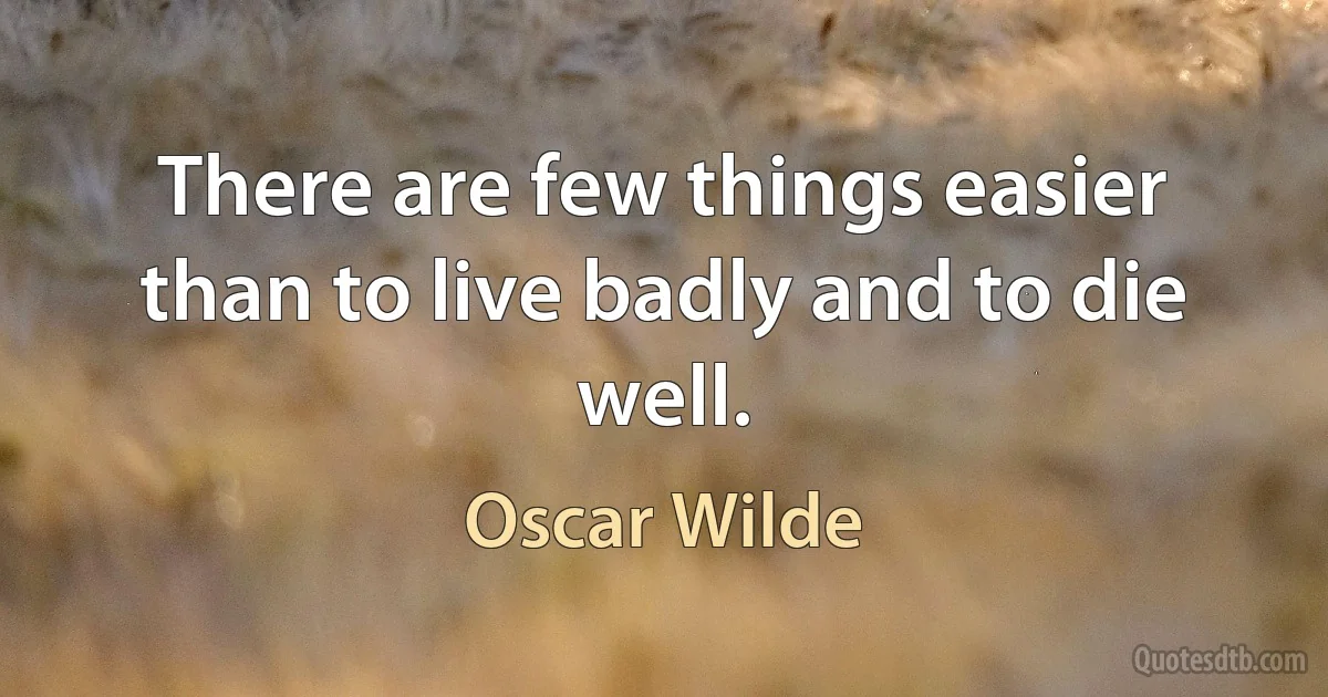 There are few things easier than to live badly and to die well. (Oscar Wilde)