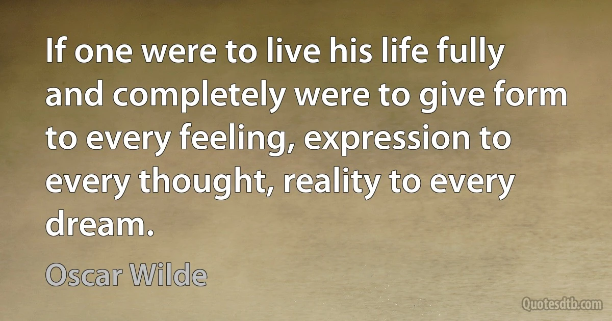 If one were to live his life fully and completely were to give form to every feeling, expression to every thought, reality to every dream. (Oscar Wilde)