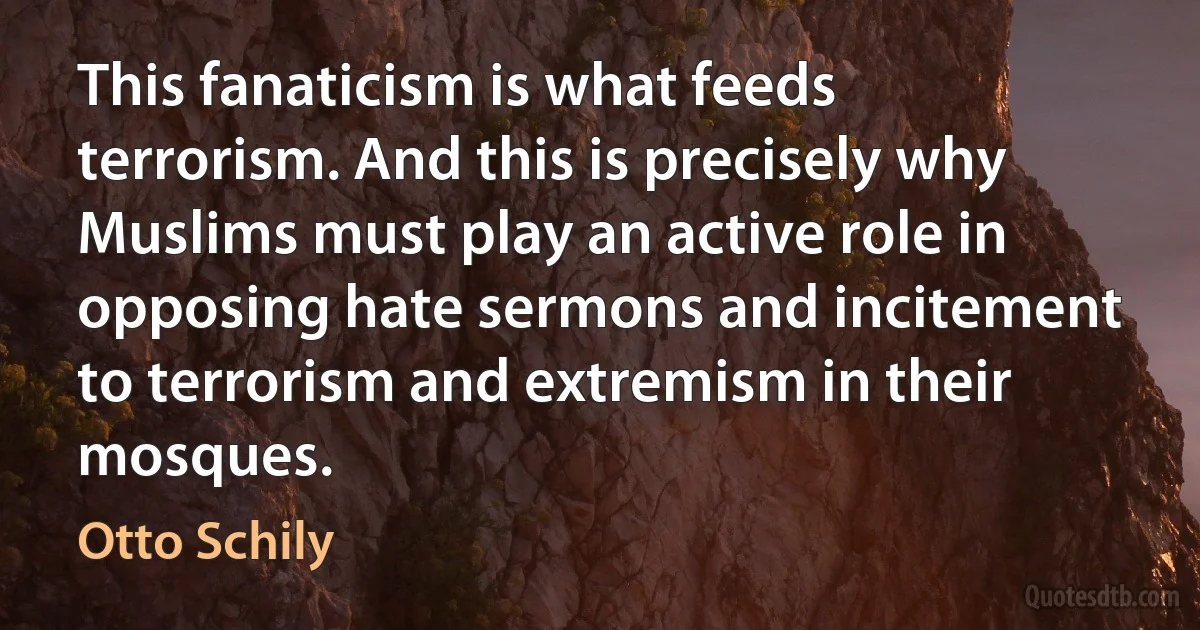 This fanaticism is what feeds terrorism. And this is precisely why Muslims must play an active role in opposing hate sermons and incitement to terrorism and extremism in their mosques. (Otto Schily)