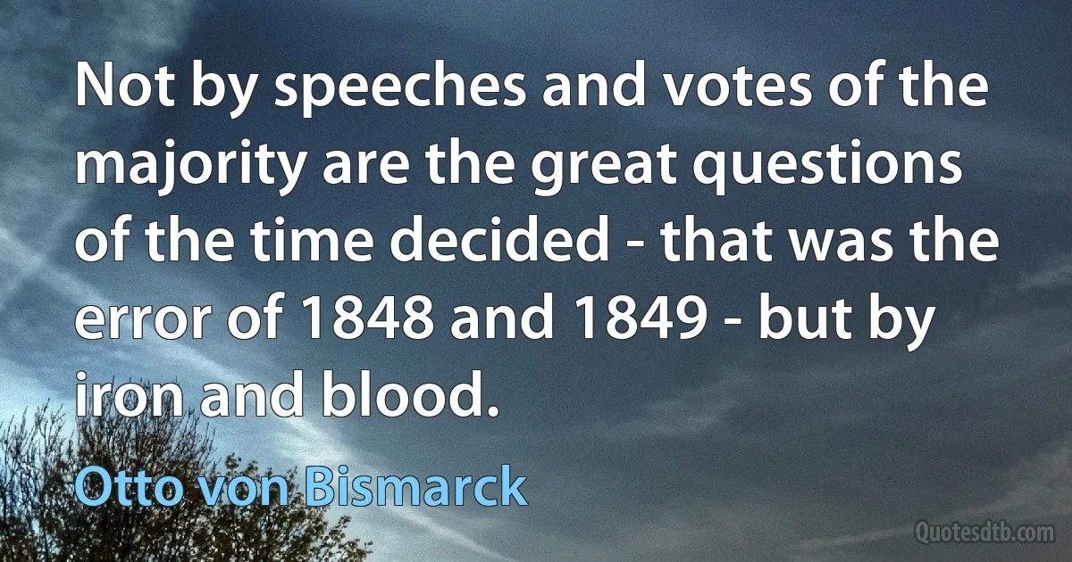 Not by speeches and votes of the majority are the great questions of the time decided - that was the error of 1848 and 1849 - but by iron and blood. (Otto von Bismarck)