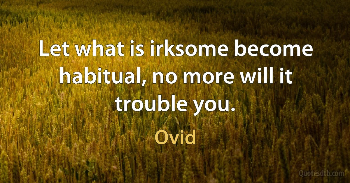 Let what is irksome become habitual, no more will it trouble you. (Ovid)