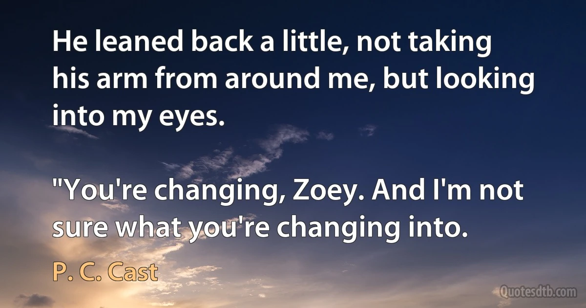 He leaned back a little, not taking his arm from around me, but looking into my eyes.

"You're changing, Zoey. And I'm not sure what you're changing into. (P. C. Cast)