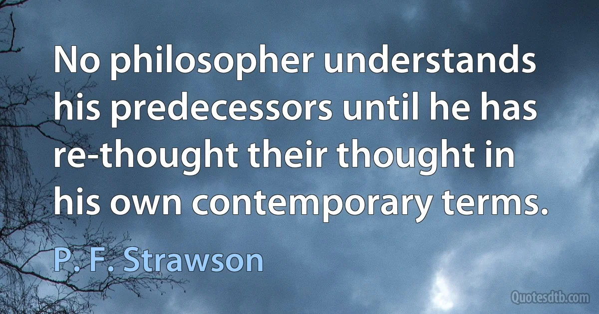 No philosopher understands his predecessors until he has re-thought their thought in his own contemporary terms. (P. F. Strawson)