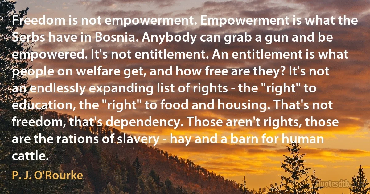 Freedom is not empowerment. Empowerment is what the Serbs have in Bosnia. Anybody can grab a gun and be empowered. It's not entitlement. An entitlement is what people on welfare get, and how free are they? It's not an endlessly expanding list of rights - the "right" to education, the "right" to food and housing. That's not freedom, that's dependency. Those aren't rights, those are the rations of slavery - hay and a barn for human cattle. (P. J. O'Rourke)