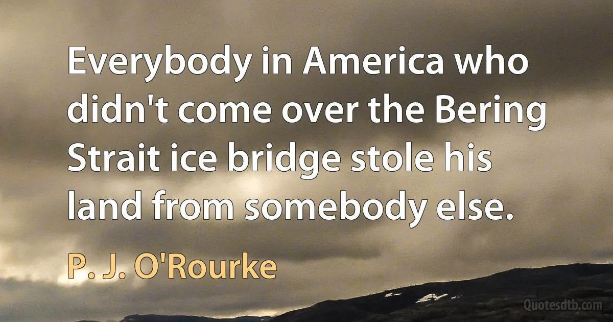 Everybody in America who didn't come over the Bering Strait ice bridge stole his land from somebody else. (P. J. O'Rourke)