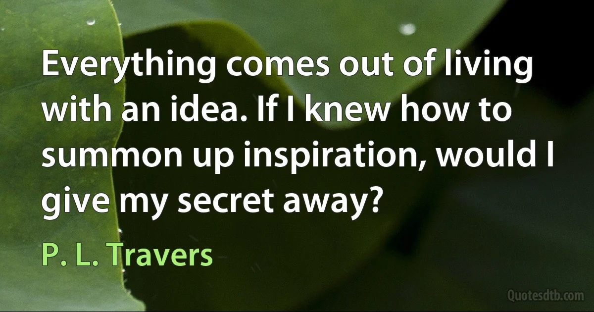 Everything comes out of living with an idea. If I knew how to summon up inspiration, would I give my secret away? (P. L. Travers)