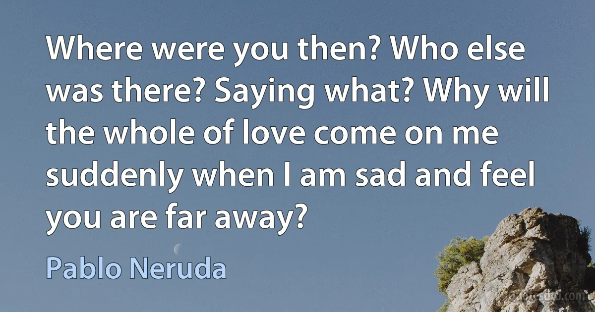 Where were you then? Who else was there? Saying what? Why will the whole of love come on me suddenly when I am sad and feel you are far away? (Pablo Neruda)