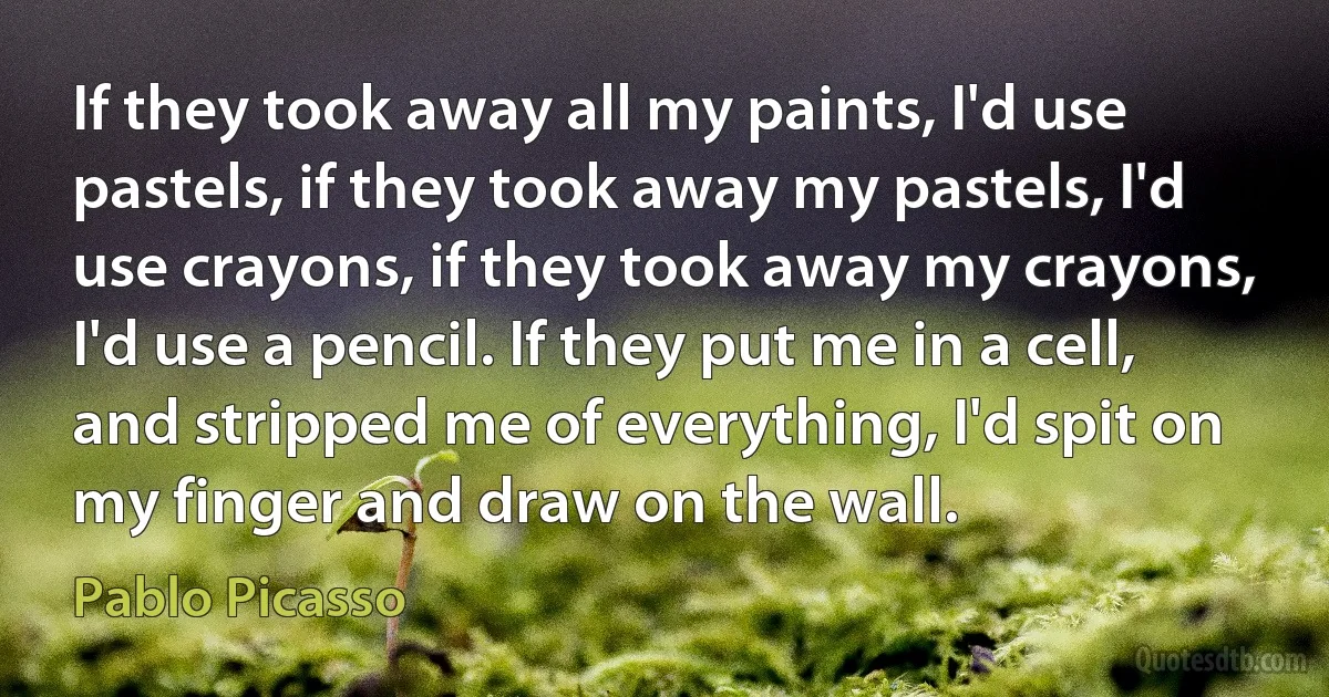 If they took away all my paints, I'd use pastels, if they took away my pastels, I'd use crayons, if they took away my crayons, I'd use a pencil. If they put me in a cell, and stripped me of everything, I'd spit on my finger and draw on the wall. (Pablo Picasso)