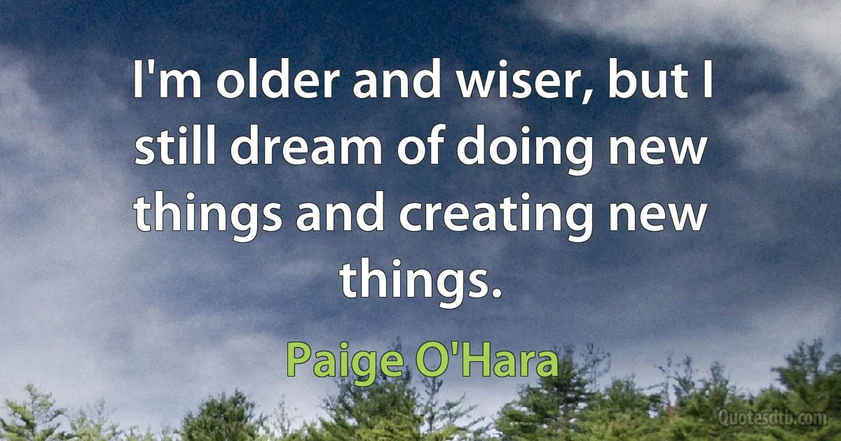 I'm older and wiser, but I still dream of doing new things and creating new things. (Paige O'Hara)