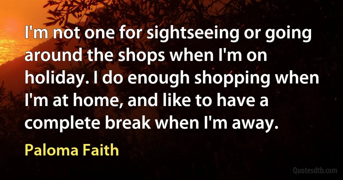 I'm not one for sightseeing or going around the shops when I'm on holiday. I do enough shopping when I'm at home, and like to have a complete break when I'm away. (Paloma Faith)