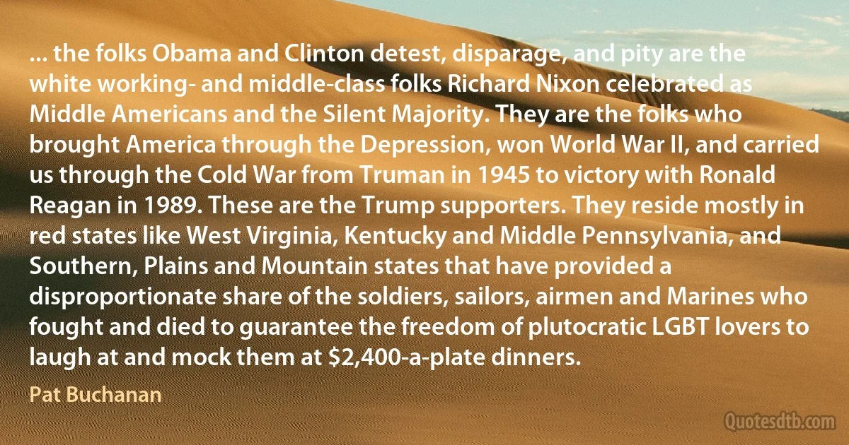 ... the folks Obama and Clinton detest, disparage, and pity are the white working- and middle-class folks Richard Nixon celebrated as Middle Americans and the Silent Majority. They are the folks who brought America through the Depression, won World War II, and carried us through the Cold War from Truman in 1945 to victory with Ronald Reagan in 1989. These are the Trump supporters. They reside mostly in red states like West Virginia, Kentucky and Middle Pennsylvania, and Southern, Plains and Mountain states that have provided a disproportionate share of the soldiers, sailors, airmen and Marines who fought and died to guarantee the freedom of plutocratic LGBT lovers to laugh at and mock them at $2,400-a-plate dinners. (Pat Buchanan)