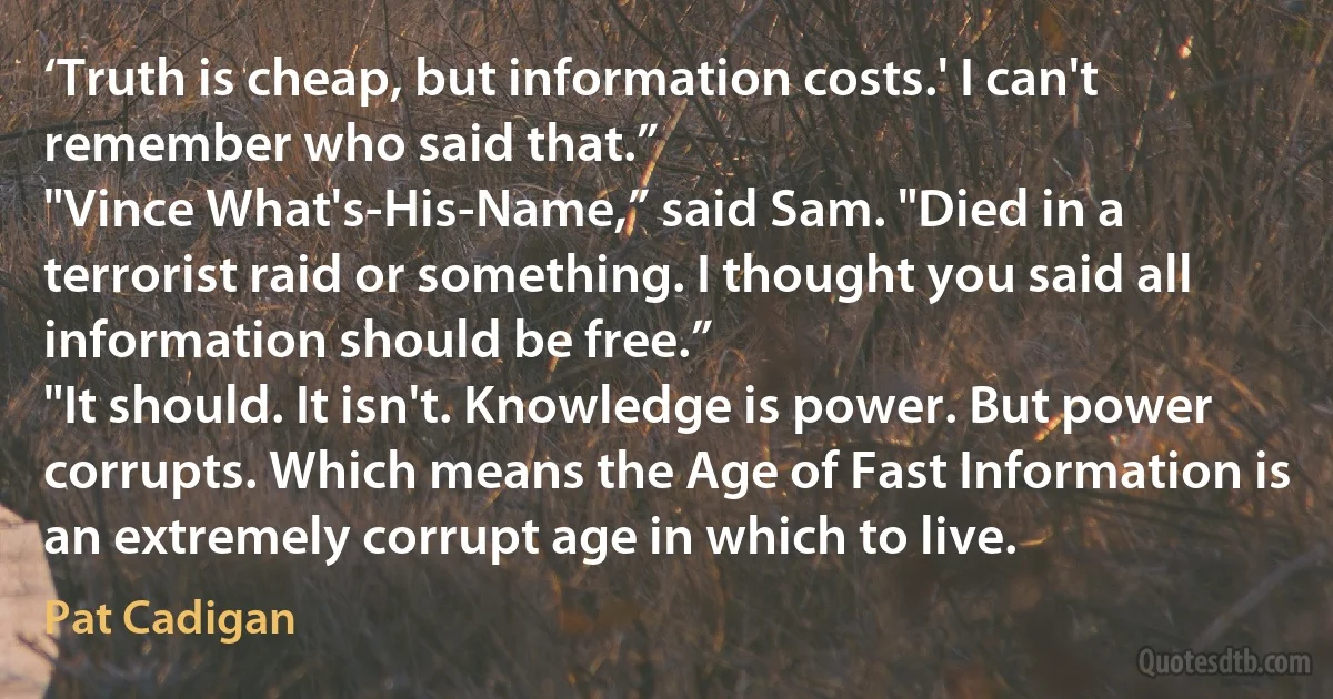 ‘Truth is cheap, but information costs.' I can't remember who said that.”
"Vince What's-His-Name,” said Sam. "Died in a terrorist raid or something. I thought you said all information should be free.”
"It should. It isn't. Knowledge is power. But power corrupts. Which means the Age of Fast Information is an extremely corrupt age in which to live. (Pat Cadigan)