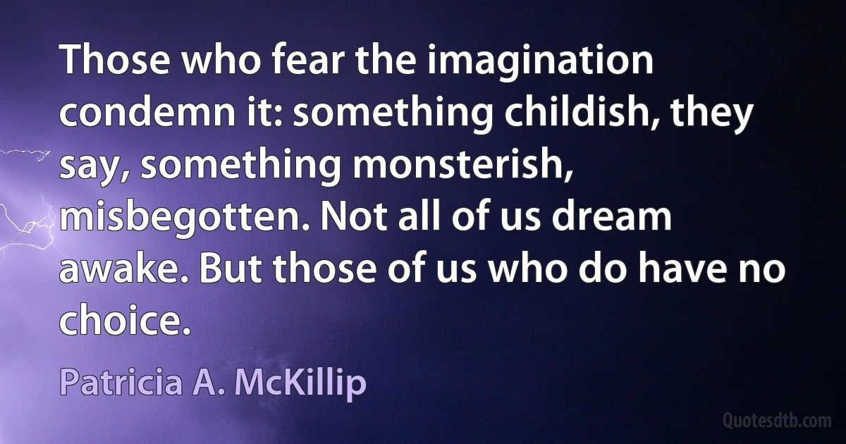 Those who fear the imagination condemn it: something childish, they say, something monsterish, misbegotten. Not all of us dream awake. But those of us who do have no choice. (Patricia A. McKillip)