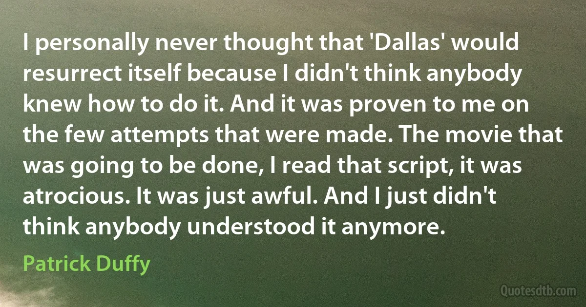 I personally never thought that 'Dallas' would resurrect itself because I didn't think anybody knew how to do it. And it was proven to me on the few attempts that were made. The movie that was going to be done, I read that script, it was atrocious. It was just awful. And I just didn't think anybody understood it anymore. (Patrick Duffy)