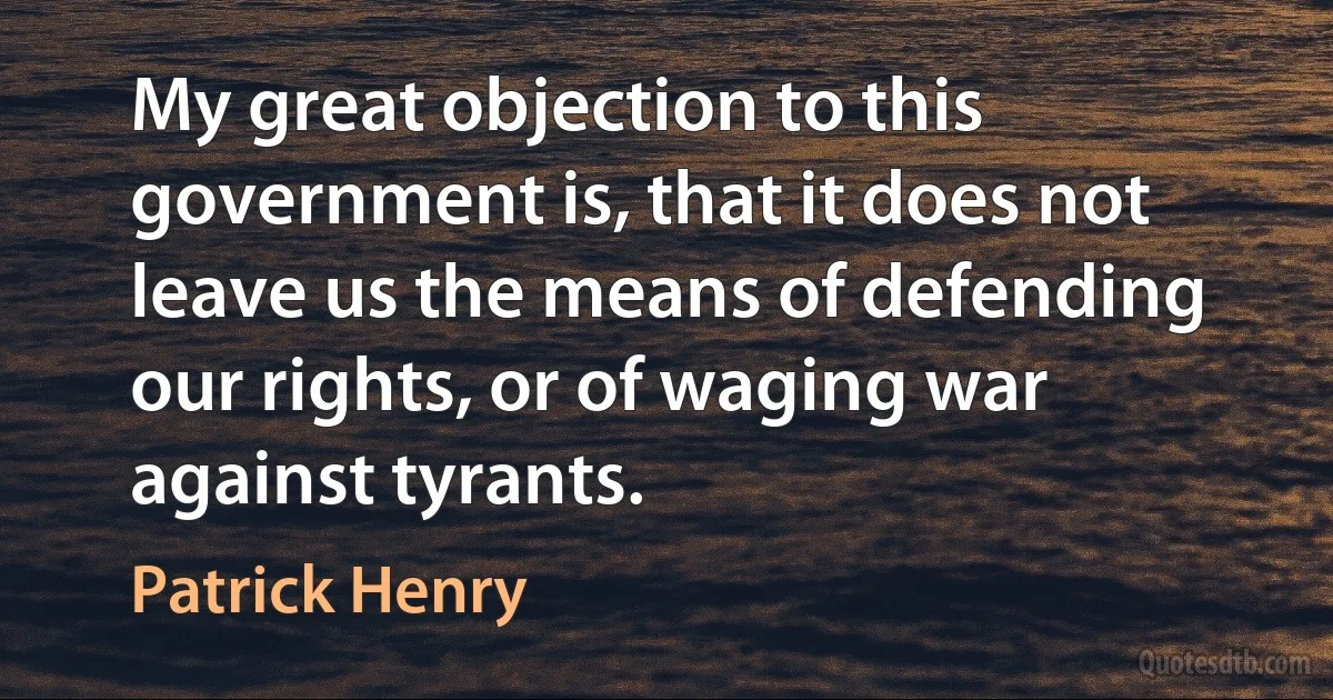 My great objection to this government is, that it does not leave us the means of defending our rights, or of waging war against tyrants. (Patrick Henry)