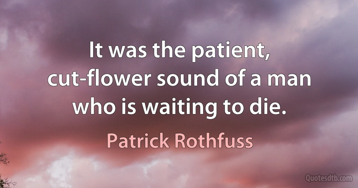 It was the patient, cut-flower sound of a man who is waiting to die. (Patrick Rothfuss)