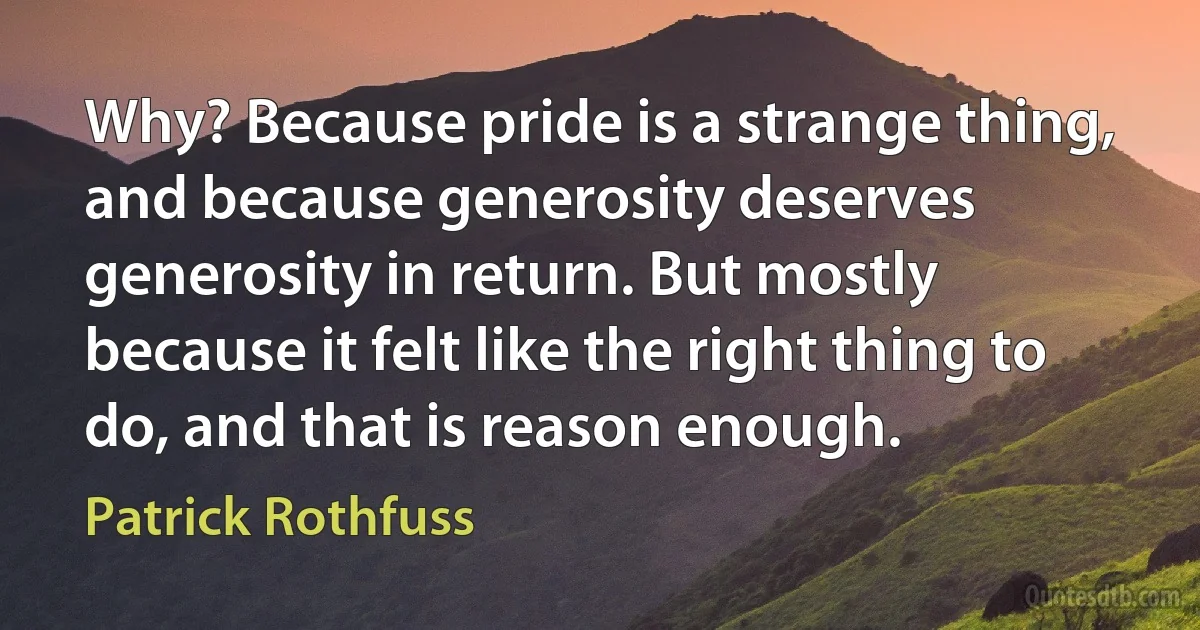 Why? Because pride is a strange thing, and because generosity deserves generosity in return. But mostly because it felt like the right thing to do, and that is reason enough. (Patrick Rothfuss)