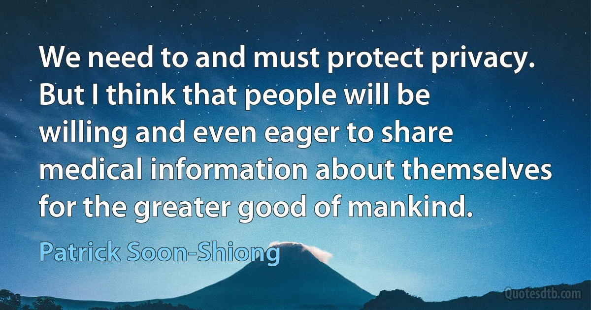 We need to and must protect privacy. But I think that people will be willing and even eager to share medical information about themselves for the greater good of mankind. (Patrick Soon-Shiong)