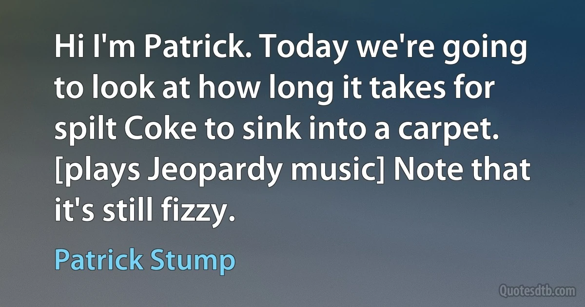 Hi I'm Patrick. Today we're going to look at how long it takes for spilt Coke to sink into a carpet. [plays Jeopardy music] Note that it's still fizzy. (Patrick Stump)