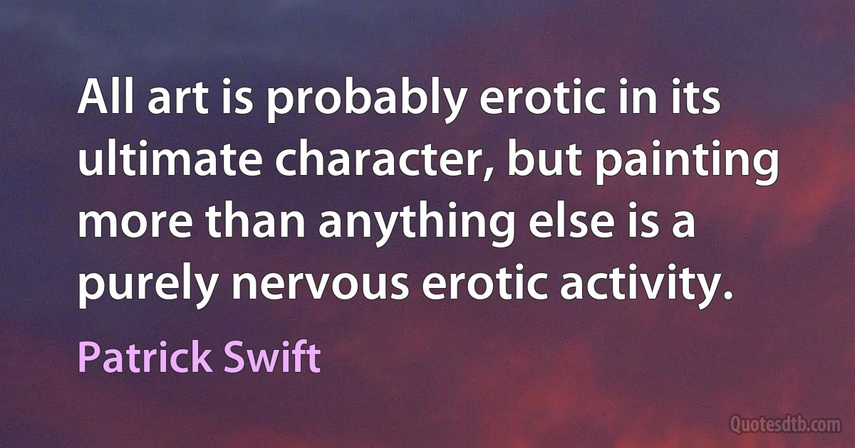 All art is probably erotic in its ultimate character, but painting more than anything else is a purely nervous erotic activity. (Patrick Swift)