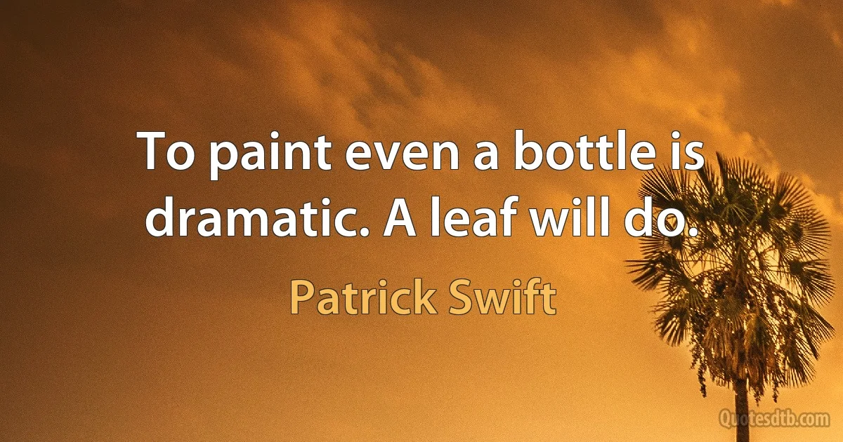 To paint even a bottle is dramatic. A leaf will do. (Patrick Swift)