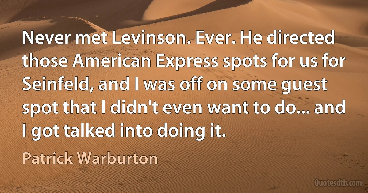 Never met Levinson. Ever. He directed those American Express spots for us for Seinfeld, and I was off on some guest spot that I didn't even want to do... and I got talked into doing it. (Patrick Warburton)