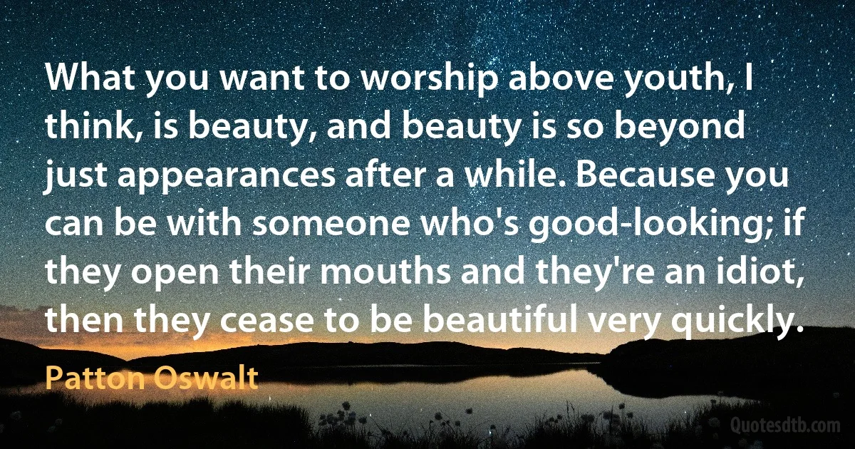 What you want to worship above youth, I think, is beauty, and beauty is so beyond just appearances after a while. Because you can be with someone who's good-looking; if they open their mouths and they're an idiot, then they cease to be beautiful very quickly. (Patton Oswalt)