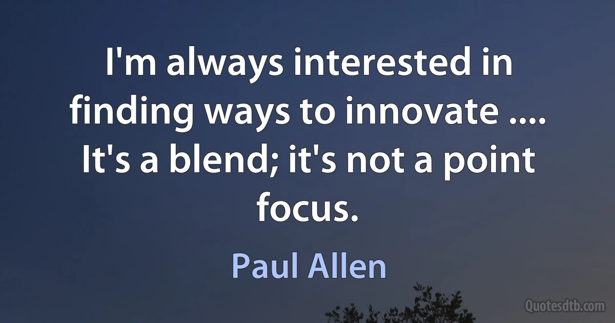 I'm always interested in finding ways to innovate .... It's a blend; it's not a point focus. (Paul Allen)