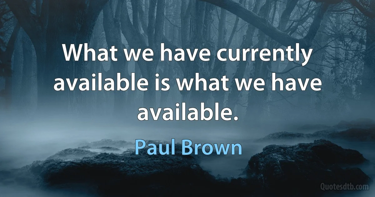 What we have currently available is what we have available. (Paul Brown)