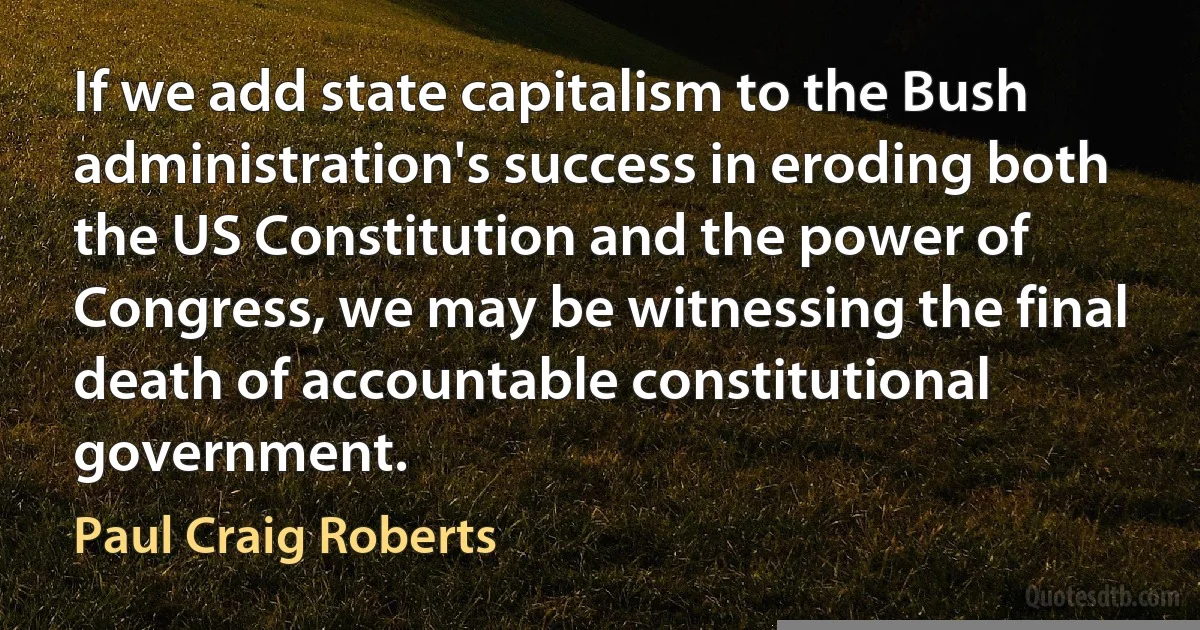 If we add state capitalism to the Bush administration's success in eroding both the US Constitution and the power of Congress, we may be witnessing the final death of accountable constitutional government. (Paul Craig Roberts)