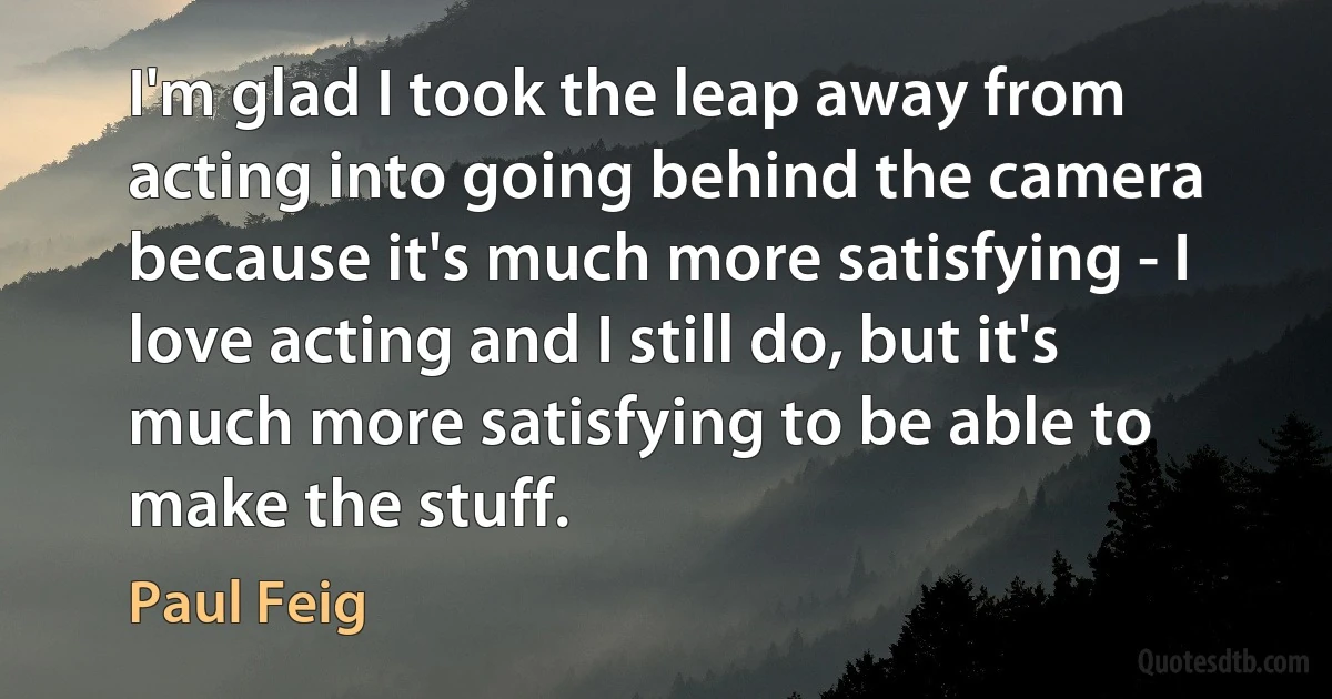 I'm glad I took the leap away from acting into going behind the camera because it's much more satisfying - I love acting and I still do, but it's much more satisfying to be able to make the stuff. (Paul Feig)