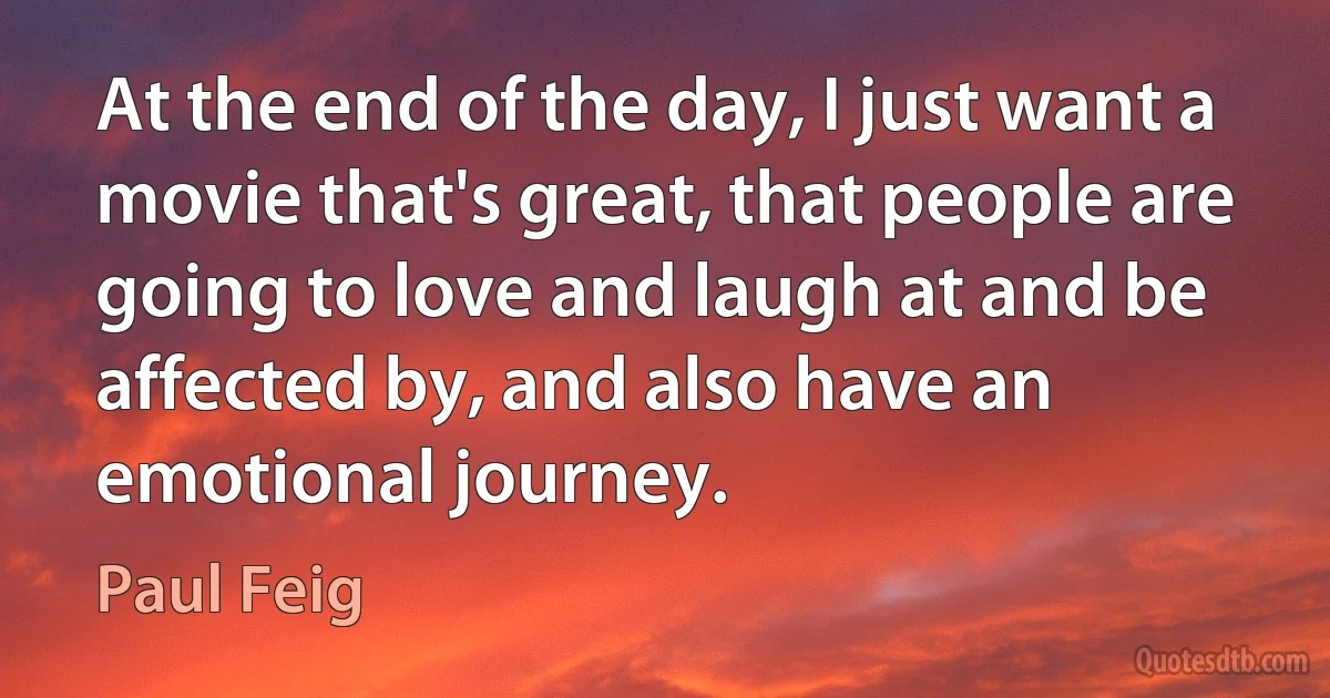 At the end of the day, I just want a movie that's great, that people are going to love and laugh at and be affected by, and also have an emotional journey. (Paul Feig)