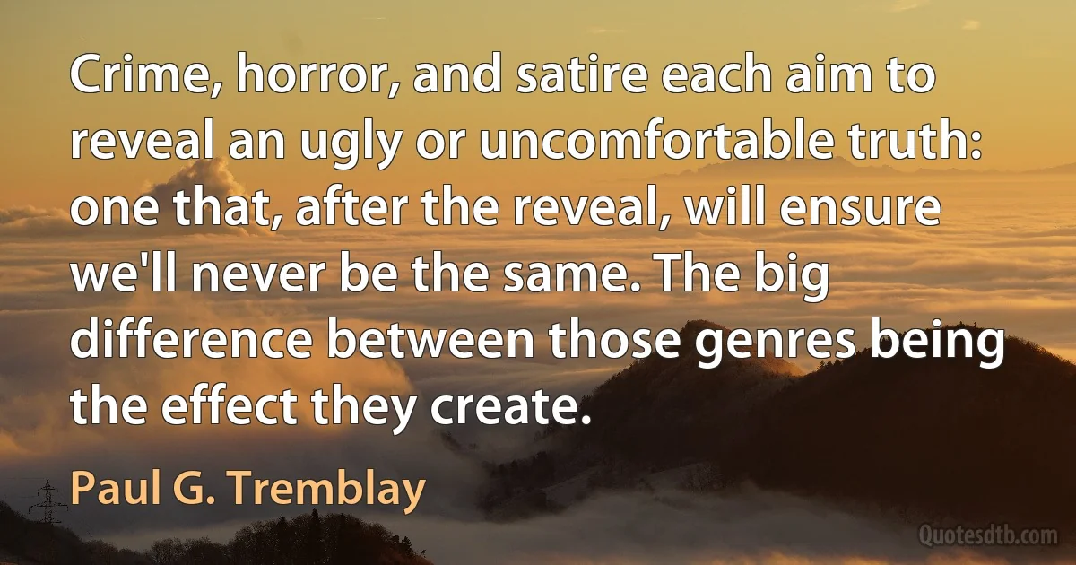 Crime, horror, and satire each aim to reveal an ugly or uncomfortable truth: one that, after the reveal, will ensure we'll never be the same. The big difference between those genres being the effect they create. (Paul G. Tremblay)