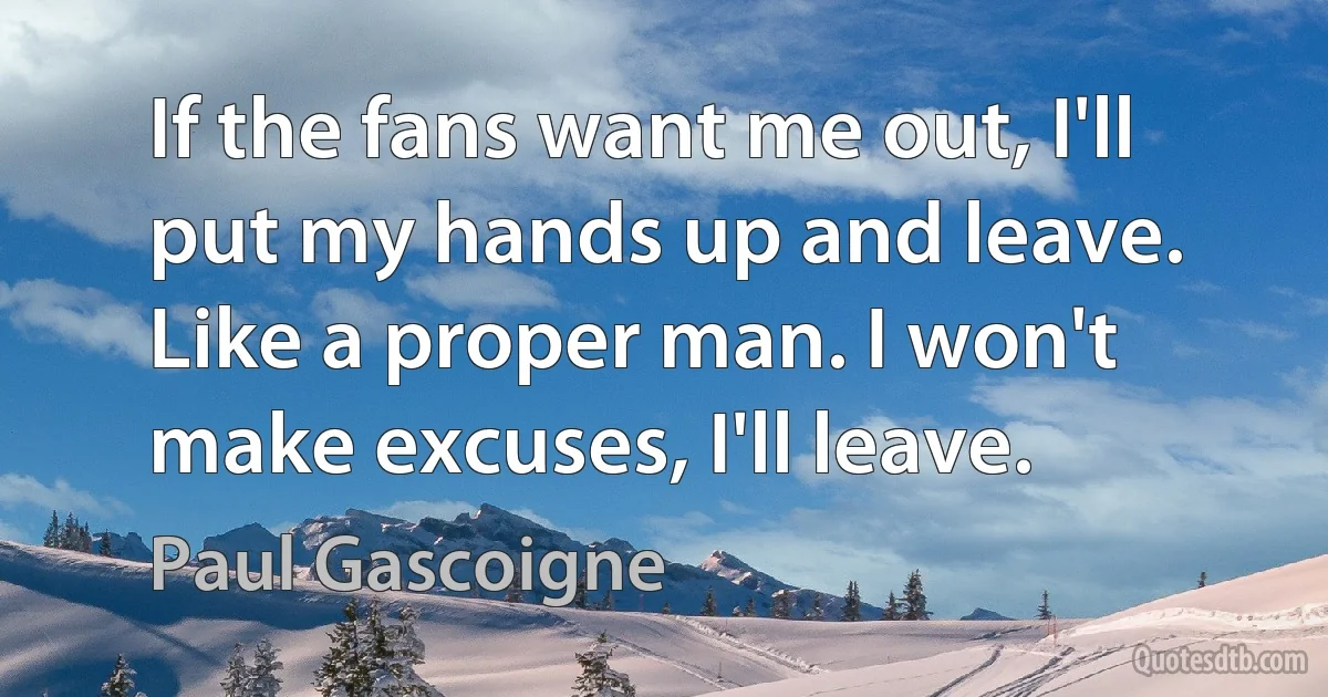 If the fans want me out, I'll put my hands up and leave. Like a proper man. I won't make excuses, I'll leave. (Paul Gascoigne)