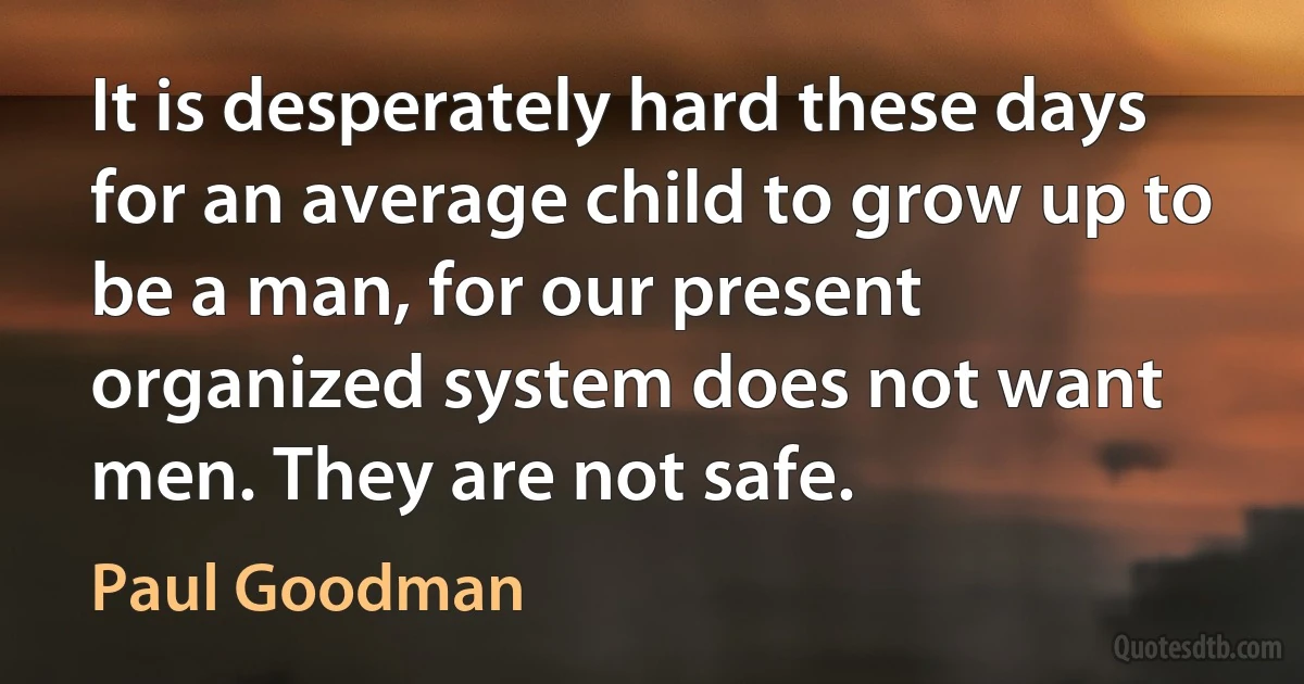 It is desperately hard these days for an average child to grow up to be a man, for our present organized system does not want men. They are not safe. (Paul Goodman)