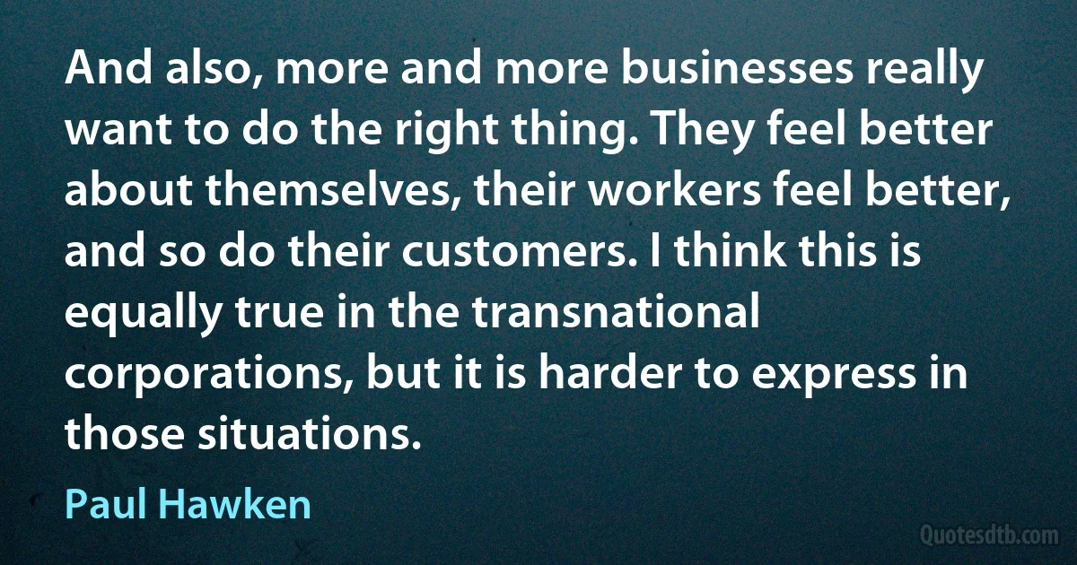 And also, more and more businesses really want to do the right thing. They feel better about themselves, their workers feel better, and so do their customers. I think this is equally true in the transnational corporations, but it is harder to express in those situations. (Paul Hawken)