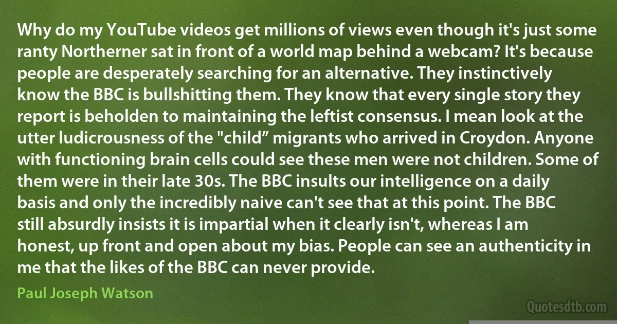 Why do my YouTube videos get millions of views even though it's just some ranty Northerner sat in front of a world map behind a webcam? It's because people are desperately searching for an alternative. They instinctively know the BBC is bullshitting them. They know that every single story they report is beholden to maintaining the leftist consensus. I mean look at the utter ludicrousness of the "child” migrants who arrived in Croydon. Anyone with functioning brain cells could see these men were not children. Some of them were in their late 30s. The BBC insults our intelligence on a daily basis and only the incredibly naive can't see that at this point. The BBC still absurdly insists it is impartial when it clearly isn't, whereas I am honest, up front and open about my bias. People can see an authenticity in me that the likes of the BBC can never provide. (Paul Joseph Watson)