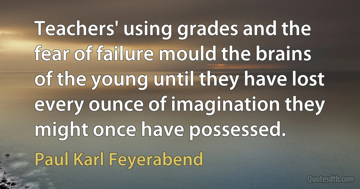 Teachers' using grades and the fear of failure mould the brains of the young until they have lost every ounce of imagination they might once have possessed. (Paul Karl Feyerabend)