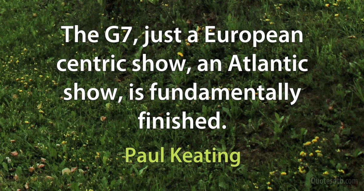 The G7, just a European centric show, an Atlantic show, is fundamentally finished. (Paul Keating)