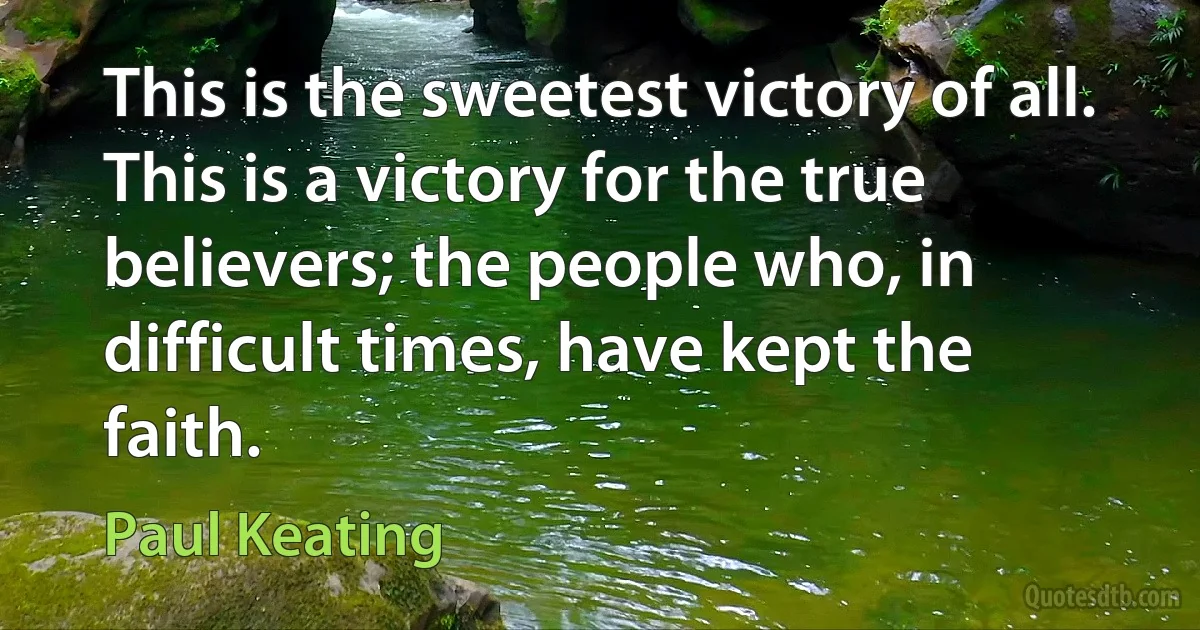 This is the sweetest victory of all. This is a victory for the true believers; the people who, in difficult times, have kept the faith. (Paul Keating)