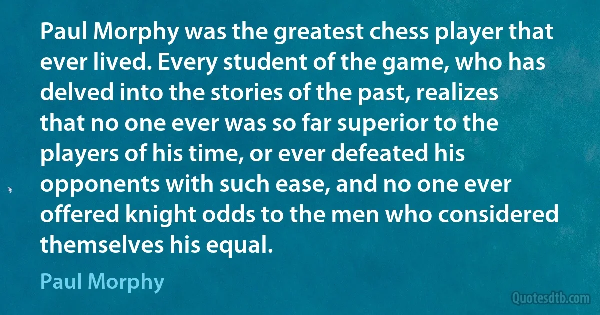 Paul Morphy was the greatest chess player that ever lived. Every student of the game, who has delved into the stories of the past, realizes that no one ever was so far superior to the players of his time, or ever defeated his opponents with such ease, and no one ever offered knight odds to the men who considered themselves his equal. (Paul Morphy)