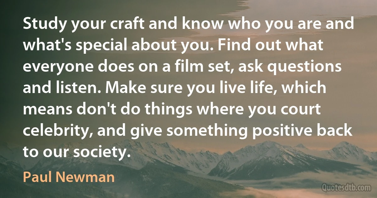 Study your craft and know who you are and what's special about you. Find out what everyone does on a film set, ask questions and listen. Make sure you live life, which means don't do things where you court celebrity, and give something positive back to our society. (Paul Newman)