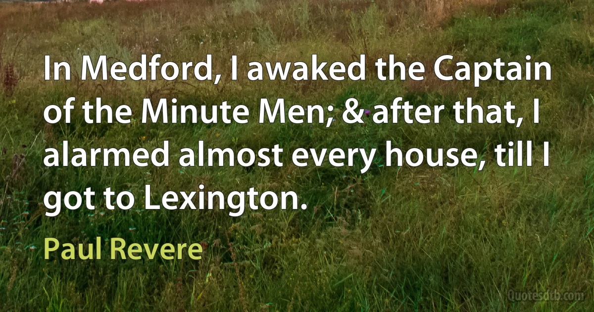 In Medford, I awaked the Captain of the Minute Men; & after that, I alarmed almost every house, till I got to Lexington. (Paul Revere)