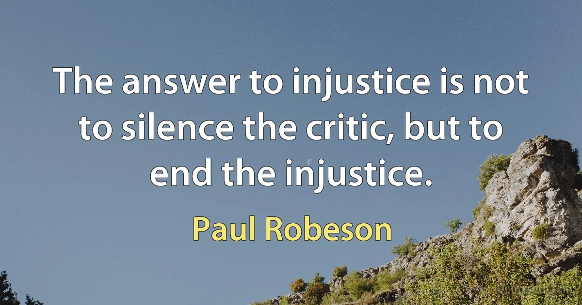 The answer to injustice is not to silence the critic, but to end the injustice. (Paul Robeson)