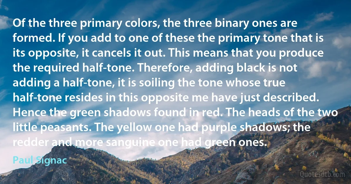 Of the three primary colors, the three binary ones are formed. If you add to one of these the primary tone that is its opposite, it cancels it out. This means that you produce the required half-tone. Therefore, adding black is not adding a half-tone, it is soiling the tone whose true half-tone resides in this opposite me have just described. Hence the green shadows found in red. The heads of the two little peasants. The yellow one had purple shadows; the redder and more sanguine one had green ones. (Paul Signac)