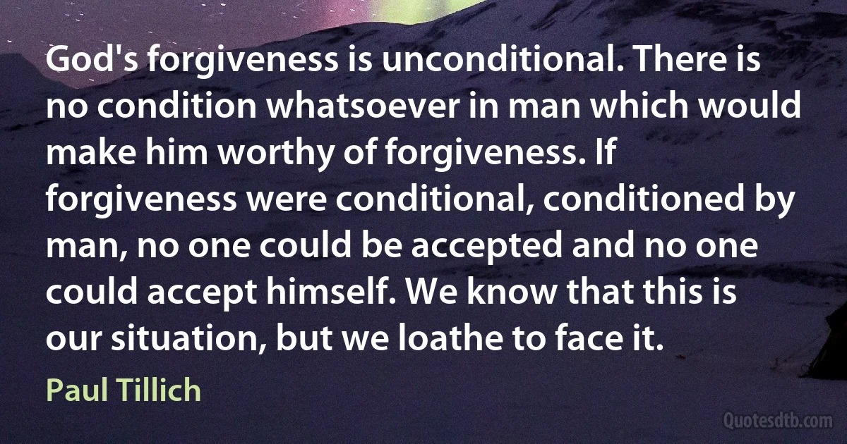 God's forgiveness is unconditional. There is no condition whatsoever in man which would make him worthy of forgiveness. If forgiveness were conditional, conditioned by man, no one could be accepted and no one could accept himself. We know that this is our situation, but we loathe to face it. (Paul Tillich)