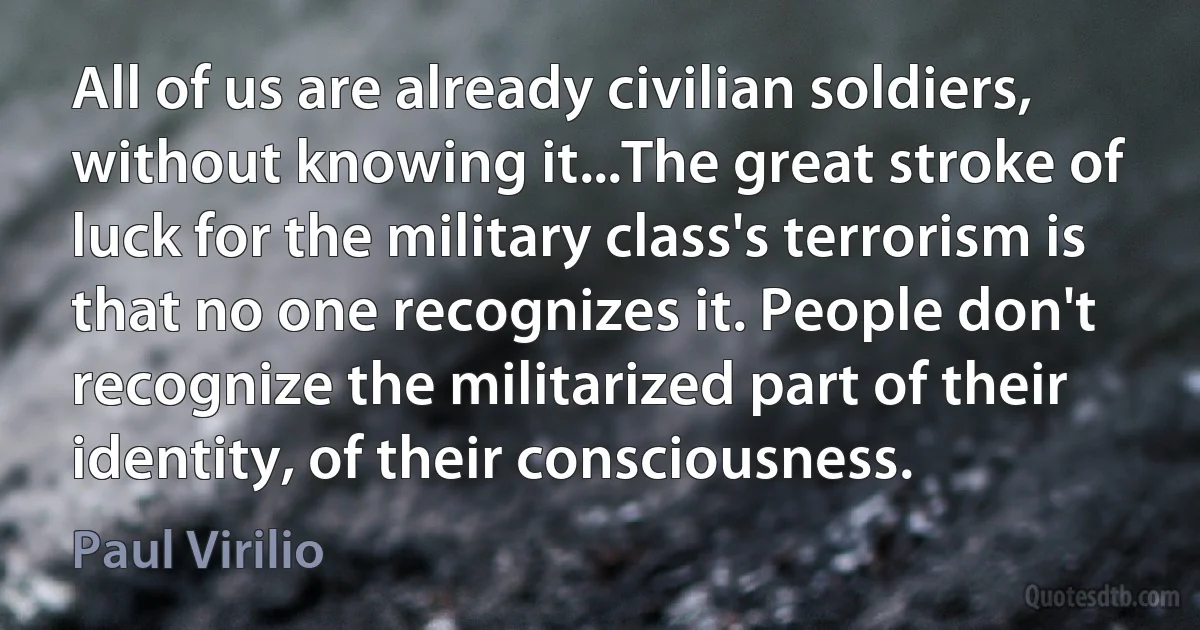 All of us are already civilian soldiers, without knowing it...The great stroke of luck for the military class's terrorism is that no one recognizes it. People don't recognize the militarized part of their identity, of their consciousness. (Paul Virilio)